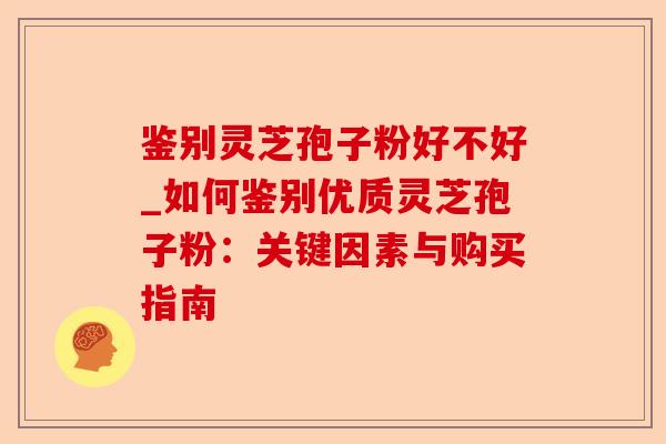 鉴别灵芝孢子粉好不好_如何鉴别优质灵芝孢子粉：关键因素与购买指南-第1张图片-卓越灵芝孢子粉