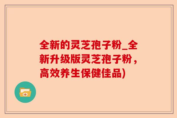全新的灵芝孢子粉_全新升级版灵芝孢子粉，高效养生保健佳品)-第1张图片-卓越灵芝孢子粉