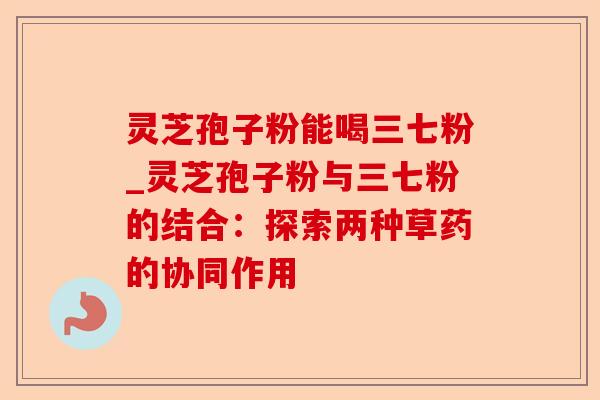 灵芝孢子粉能喝三七粉_灵芝孢子粉与三七粉的结合：探索两种草药的协同作用-第1张图片-卓越灵芝孢子粉