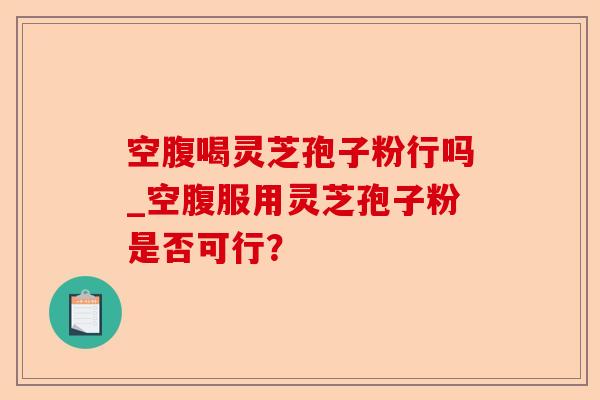 空腹喝灵芝孢子粉行吗_空腹服用灵芝孢子粉是否可行?-第1张图片-卓越灵芝孢子粉 空腹喝灵芝孢子粉行吗_空腹服用灵芝孢子粉是否可行?-第1张图片-卓越灵芝孢子粉