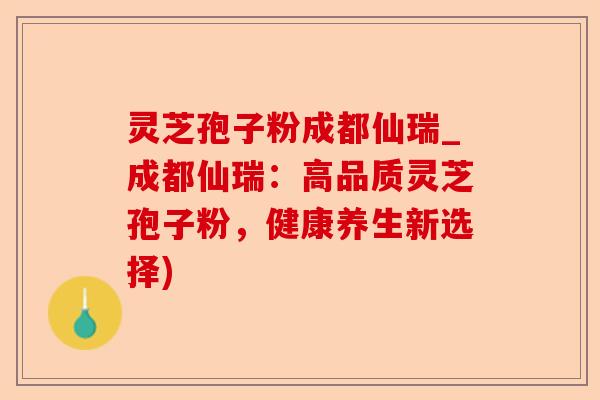 灵芝孢子粉成都仙瑞_成都仙瑞：高品质灵芝孢子粉，健康养生新选择)-第1张图片-卓越灵芝孢子粉