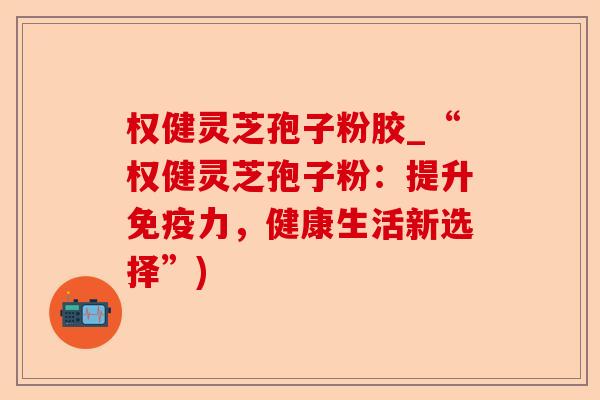 权健灵芝孢子粉胶_“权健灵芝孢子粉：提升免疫力，健康生活新选择”)-第1张图片-卓越灵芝孢子粉