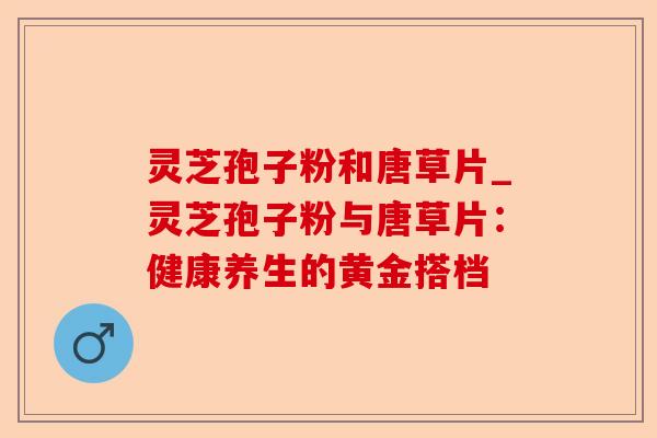 灵芝孢子粉和唐草片_灵芝孢子粉与唐草片:健康养生的黄金搭档-第1张图片-卓越灵芝孢子粉 灵芝孢子粉和唐草片_灵芝孢子粉与唐草片:健康养生的黄金搭档-第1张图片-卓越灵芝孢子粉