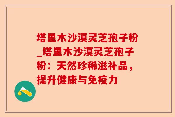 塔里木沙漠灵芝孢子粉_塔里木沙漠灵芝孢子粉:天然珍稀滋补品,提升健康与免疫力-第1张图片-卓越灵芝孢子粉 塔里木沙漠灵芝孢子粉_塔里木沙漠灵芝孢子粉:天然珍稀滋补品,提升健康与免疫力-第1张图片-卓越灵芝孢子粉