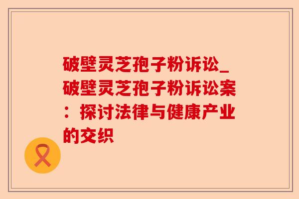 破壁灵芝孢子粉诉讼_破壁灵芝孢子粉诉讼案：探讨法律与健康产业的交织-第1张图片-卓越灵芝孢子粉