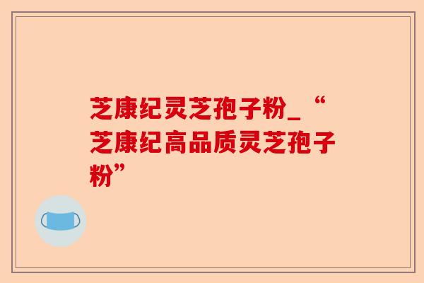 芝康纪灵芝孢子粉_“芝康纪高品质灵芝孢子粉”-第1张图片-卓越灵芝孢子粉 芝康纪灵芝孢子粉_“芝康纪高品质灵芝孢子粉”-第1张图片-卓越灵芝孢子粉