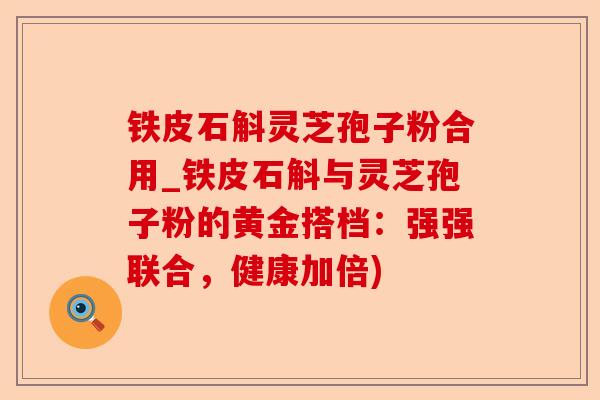 铁皮石斛灵芝孢子粉合用_铁皮石斛与灵芝孢子粉的黄金搭档:强强联合,健康加倍)-第1张图片-卓越灵芝孢子粉 铁皮石斛灵芝孢子粉合用_铁皮石斛与灵芝孢子粉的黄金搭档:强强联合,健康加倍)-第1张图片-卓越灵芝孢子粉