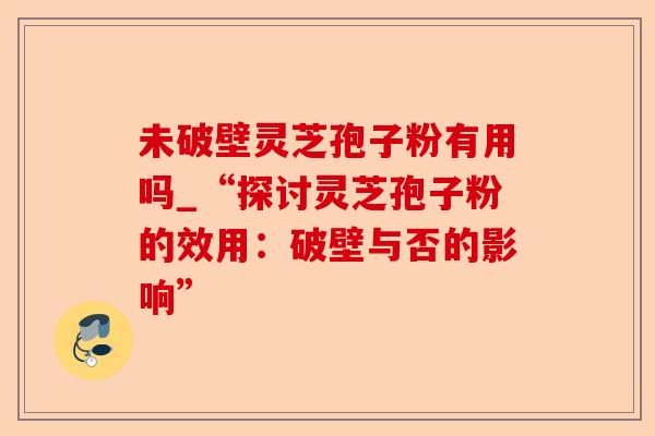 未破壁灵芝孢子粉有用吗_“探讨灵芝孢子粉的效用：破壁与否的影响”-第1张图片-卓越灵芝孢子粉