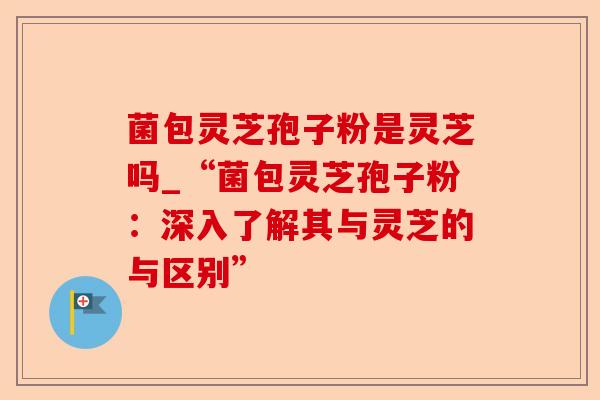 菌包灵芝孢子粉是灵芝吗_“菌包灵芝孢子粉：深入了解其与灵芝的与区别”-第1张图片-卓越灵芝孢子粉