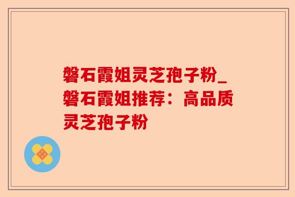 磐石霞姐灵芝孢子粉_磐石霞姐推荐：高品质灵芝孢子粉-第1张图片-卓越灵芝孢子粉