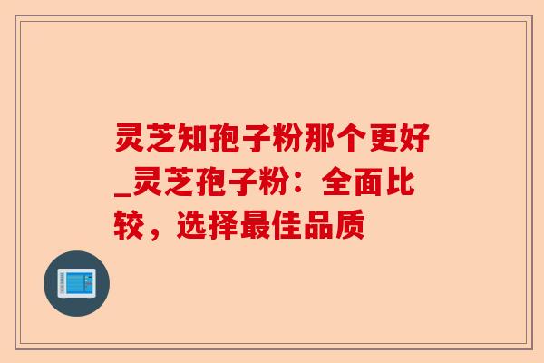 灵芝知孢子粉那个更好_灵芝孢子粉：全面比较，选择最佳品质-第1张图片-卓越灵芝孢子粉