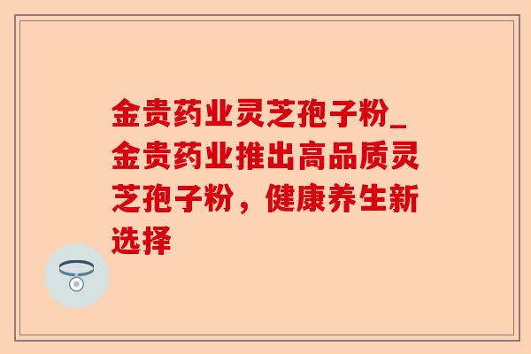 金贵药业灵芝孢子粉_金贵药业推出高品质灵芝孢子粉,健康养生新选择-第1张图片-卓越灵芝孢子粉 金贵药业灵芝孢子粉_金贵药业推出高品质灵芝孢子粉,健康养生新选择-第1张图片-卓越灵芝孢子粉