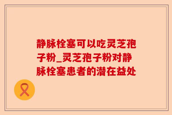 静脉栓塞可以吃灵芝孢子粉_灵芝孢子粉对静脉栓塞患者的潜在益处-第1张图片-卓越灵芝孢子粉