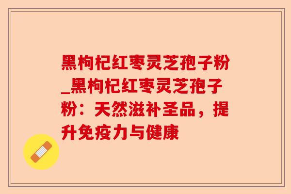 黑枸杞红枣灵芝孢子粉_黑枸杞红枣灵芝孢子粉:天然滋补圣品,提升免疫力与健康-第1张图片-卓越灵芝孢子粉 黑枸杞红枣灵芝孢子粉_黑枸杞红枣灵芝孢子粉:天然滋补圣品,提升免疫力与健康-第1张图片-卓越灵芝孢子粉