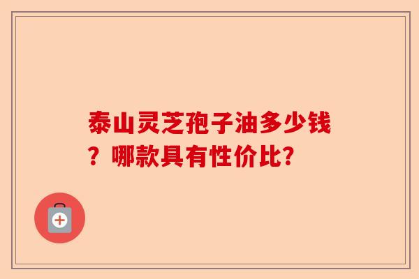 泰山灵芝孢子油多少钱?哪款具有性价比?-第1张图片-卓越灵芝孢子粉 泰山灵芝孢子油多少钱?哪款具有性价比?-第1张图片-卓越灵芝孢子粉