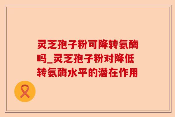 灵芝孢子粉可降转氨酶吗_灵芝孢子粉对降低转氨酶水平的潜在作用-第1张图片-卓越灵芝孢子粉