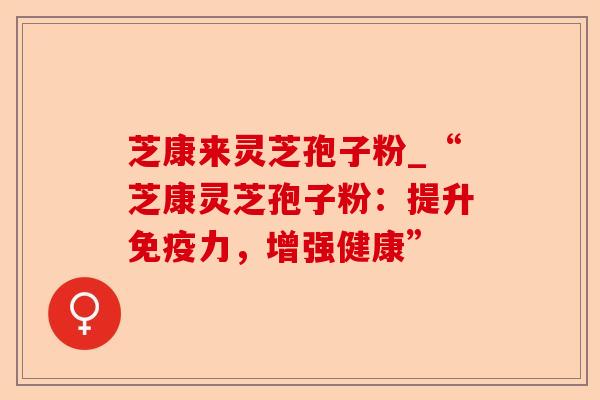 芝康来灵芝孢子粉_“芝康灵芝孢子粉:提升免疫力,增强健康”-第1张图片-卓越灵芝孢子粉 芝康来灵芝孢子粉_“芝康灵芝孢子粉:提升免疫力,增强健康”-第1张图片-卓越灵芝孢子粉