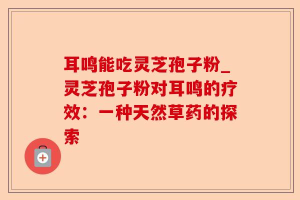 耳鸣能吃灵芝孢子粉_灵芝孢子粉对耳鸣的疗效:一种天然草药的探索-第1张图片-卓越灵芝孢子粉 耳鸣能吃灵芝孢子粉_灵芝孢子粉对耳鸣的疗效:一种天然草药的探索-第1张图片-卓越灵芝孢子粉