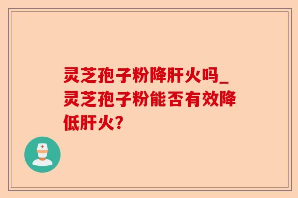 灵芝孢子粉降肝火吗_灵芝孢子粉能否有效降低肝火？-第1张图片-卓越灵芝孢子粉