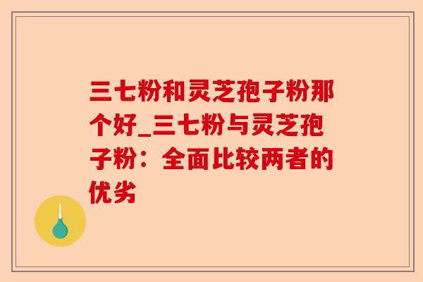 三七粉和灵芝孢子粉那个好_三七粉与灵芝孢子粉:全面比较两者的优劣-第1张图片-卓越灵芝孢子粉 三七粉和灵芝孢子粉那个好_三七粉与灵芝孢子粉:全面比较两者的优劣-第1张图片-卓越灵芝孢子粉