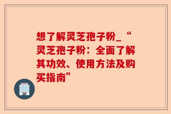 想了解灵芝孢子粉_“灵芝孢子粉:全面了解其功效、使用方法及购买指南”-第1张图片-卓越灵芝孢子粉 想了解灵芝孢子粉_“灵芝孢子粉:全面了解其功效、使用方法及购买指南”-第1张图片-卓越灵芝孢子粉