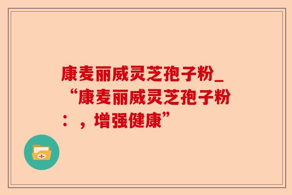 康麦丽威灵芝孢子粉_“康麦丽威灵芝孢子粉：，增强健康”-第1张图片-卓越灵芝孢子粉