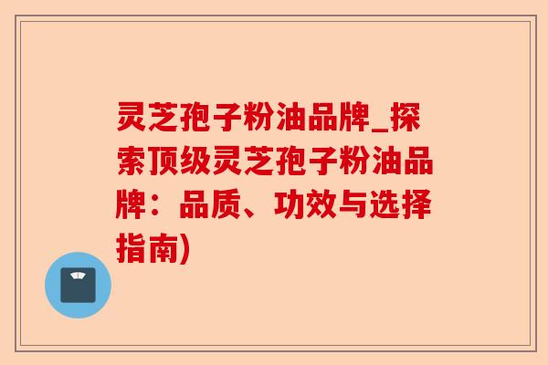 灵芝孢子粉油品牌_探索顶级灵芝孢子粉油品牌:品质、功效与选择指南)-第1张图片-卓越灵芝孢子粉 灵芝孢子粉油品牌_探索顶级灵芝孢子粉油品牌:品质、功效与选择指南)-第1张图片-卓越灵芝孢子粉