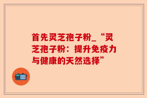 首先灵芝孢子粉_“灵芝孢子粉：提升免疫力与健康的天然选择”-第1张图片-卓越灵芝孢子粉