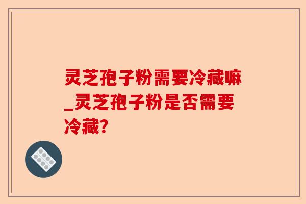 灵芝孢子粉需要冷藏嘛_灵芝孢子粉是否需要冷藏?-第1张图片-卓越灵芝孢子粉 灵芝孢子粉需要冷藏嘛_灵芝孢子粉是否需要冷藏?-第1张图片-卓越灵芝孢子粉