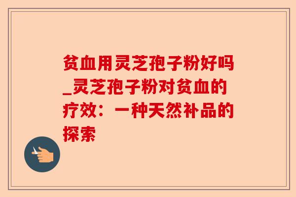 贫血用灵芝孢子粉好吗_灵芝孢子粉对贫血的疗效：一种天然补品的探索-第1张图片-卓越灵芝孢子粉