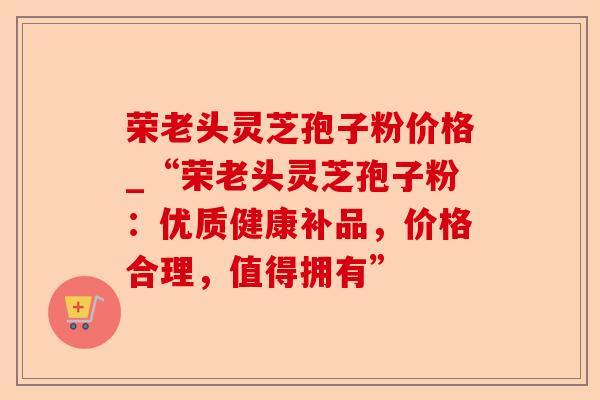 荣老头灵芝孢子粉价格_“荣老头灵芝孢子粉:优质健康补品,价格合理,值得拥有”-第1张图片-卓越灵芝孢子粉 荣老头灵芝孢子粉价格_“荣老头灵芝孢子粉:优质健康补品,价格合理,值得拥有”-第1张图片-卓越灵芝孢子粉