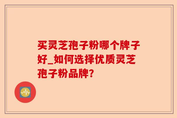 买灵芝孢子粉哪个牌子好_如何选择优质灵芝孢子粉品牌?-第1张图片-卓越灵芝孢子粉 买灵芝孢子粉哪个牌子好_如何选择优质灵芝孢子粉品牌?-第1张图片-卓越灵芝孢子粉