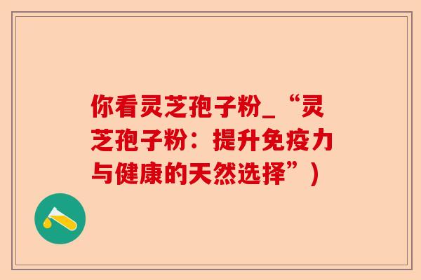 你看灵芝孢子粉_“灵芝孢子粉:提升免疫力与健康的天然选择”)-第1张图片-卓越灵芝孢子粉 你看灵芝孢子粉_“灵芝孢子粉:提升免疫力与健康的天然选择”)-第1张图片-卓越灵芝孢子粉