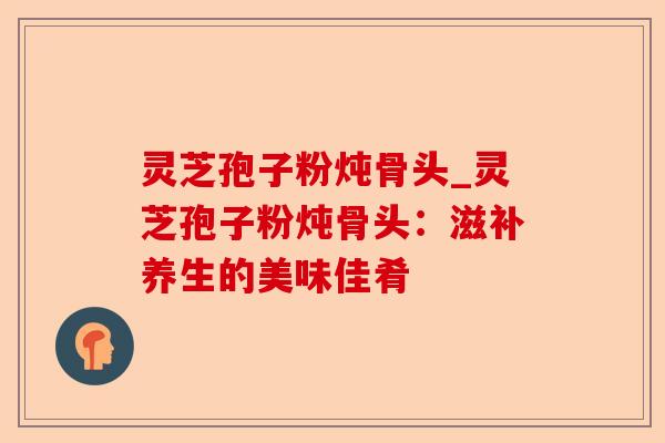 灵芝孢子粉炖骨头_灵芝孢子粉炖骨头:滋补养生的美味佳肴-第1张图片-卓越灵芝孢子粉 灵芝孢子粉炖骨头_灵芝孢子粉炖骨头:滋补养生的美味佳肴-第1张图片-卓越灵芝孢子粉