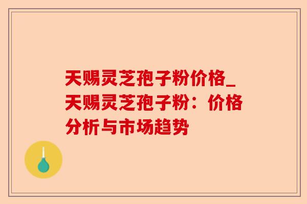 天赐灵芝孢子粉价格_天赐灵芝孢子粉：价格分析与市场趋势-第1张图片-卓越灵芝孢子粉