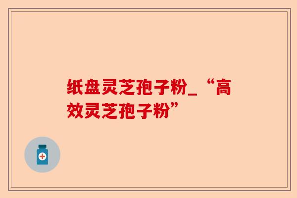 纸盘灵芝孢子粉_“高效灵芝孢子粉”-第1张图片-卓越灵芝孢子粉 纸盘灵芝孢子粉_“高效灵芝孢子粉”-第1张图片-卓越灵芝孢子粉