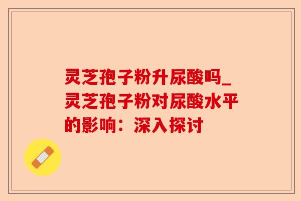 灵芝孢子粉升尿酸吗_灵芝孢子粉对尿酸水平的影响:深入探讨-第1张图片-卓越灵芝孢子粉 灵芝孢子粉升尿酸吗_灵芝孢子粉对尿酸水平的影响:深入探讨-第1张图片-卓越灵芝孢子粉