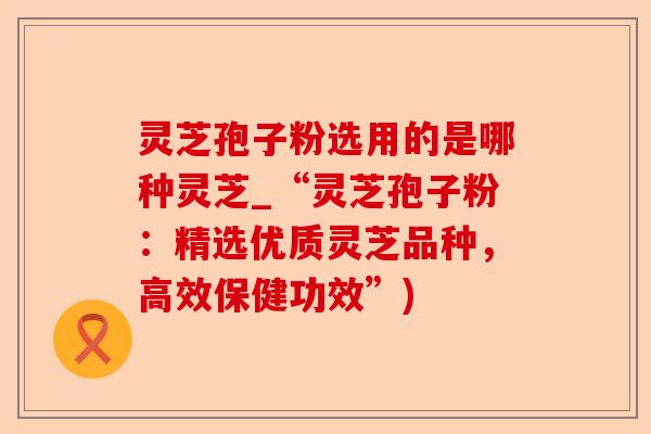 灵芝孢子粉选用的是哪种灵芝_“灵芝孢子粉:精选优质灵芝品种,高效保健功效”)-第1张图片-卓越灵芝孢子粉 灵芝孢子粉选用的是哪种灵芝_“灵芝孢子粉:精选优质灵芝品种,高效保健功效”)-第1张图片-卓越灵芝孢子粉