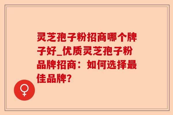 灵芝孢子粉招商哪个牌子好_优质灵芝孢子粉品牌招商：如何选择最佳品牌？-第1张图片-卓越灵芝孢子粉