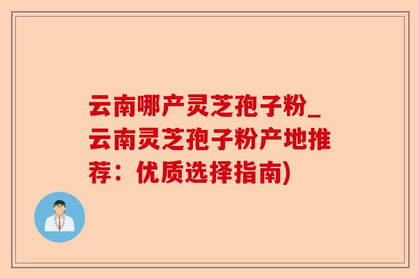 云南哪产灵芝孢子粉_云南灵芝孢子粉产地推荐：优质选择指南)-第1张图片-卓越灵芝孢子粉