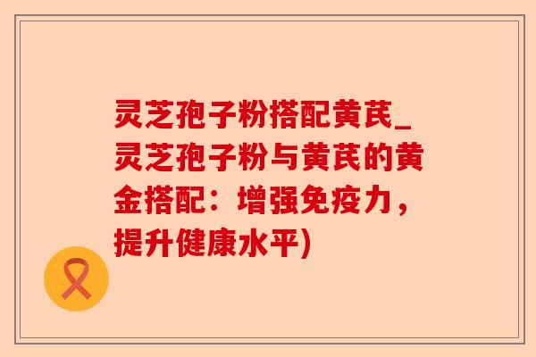 灵芝孢子粉搭配黄芪_灵芝孢子粉与黄芪的黄金搭配:增强免疫力,提升健康水平)-第1张图片-卓越灵芝孢子粉 灵芝孢子粉搭配黄芪_灵芝孢子粉与黄芪的黄金搭配:增强免疫力,提升健康水平)-第1张图片-卓越灵芝孢子粉