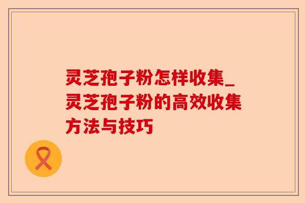 灵芝孢子粉怎样收集_灵芝孢子粉的高效收集方法与技巧-第1张图片-卓越灵芝孢子粉 灵芝孢子粉怎样收集_灵芝孢子粉的高效收集方法与技巧-第1张图片-卓越灵芝孢子粉