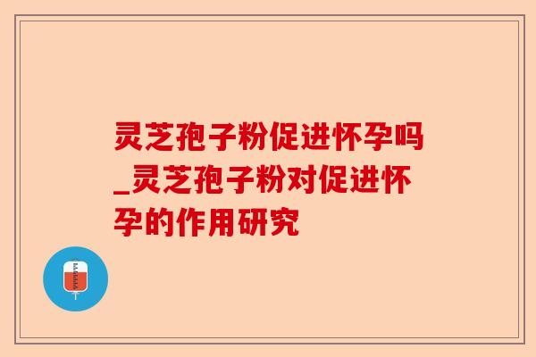 灵芝孢子粉促进怀孕吗_灵芝孢子粉对促进怀孕的作用研究-第1张图片-卓越灵芝孢子粉 灵芝孢子粉促进怀孕吗_灵芝孢子粉对促进怀孕的作用研究-第1张图片-卓越灵芝孢子粉