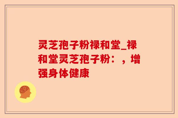 灵芝孢子粉禄和堂_禄和堂灵芝孢子粉:,增强身体健康-第1张图片-卓越灵芝孢子粉 灵芝孢子粉禄和堂_禄和堂灵芝孢子粉:,增强身体健康-第1张图片-卓越灵芝孢子粉