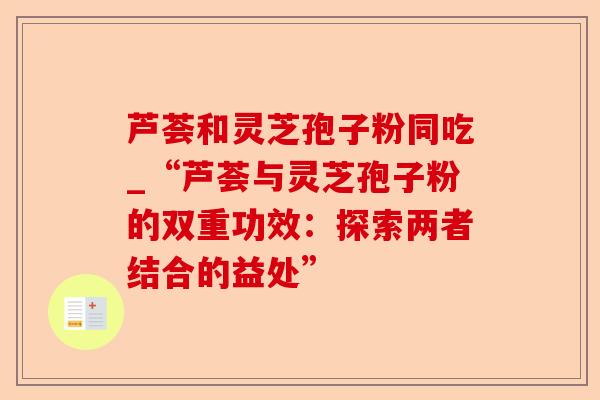 芦荟和灵芝孢子粉同吃_“芦荟与灵芝孢子粉的双重功效:探索两者结合的益处”-第1张图片-卓越灵芝孢子粉 芦荟和灵芝孢子粉同吃_“芦荟与灵芝孢子粉的双重功效:探索两者结合的益处”-第1张图片-卓越灵芝孢子粉