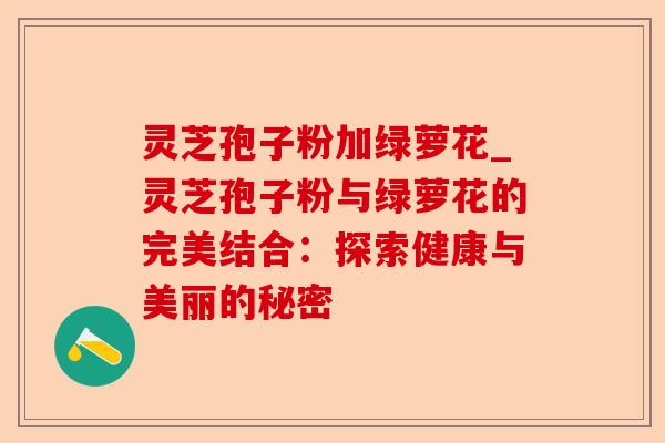 灵芝孢子粉加绿萝花_灵芝孢子粉与绿萝花的完美结合:探索健康与美丽的秘密-第1张图片-卓越灵芝孢子粉 灵芝孢子粉加绿萝花_灵芝孢子粉与绿萝花的完美结合:探索健康与美丽的秘密-第1张图片-卓越灵芝孢子粉