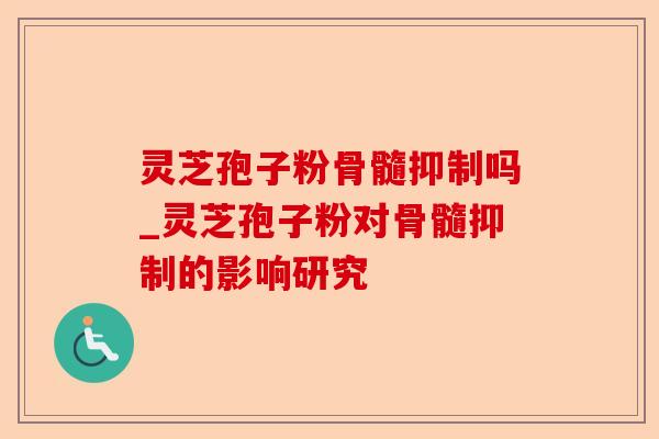 灵芝孢子粉骨髓抑制吗_灵芝孢子粉对骨髓抑制的影响研究-第1张图片-卓越灵芝孢子粉 灵芝孢子粉骨髓抑制吗_灵芝孢子粉对骨髓抑制的影响研究-第1张图片-卓越灵芝孢子粉
