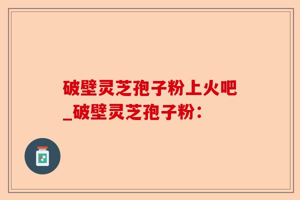 破壁灵芝孢子粉上火吧_破壁灵芝孢子粉：-第1张图片-卓越灵芝孢子粉