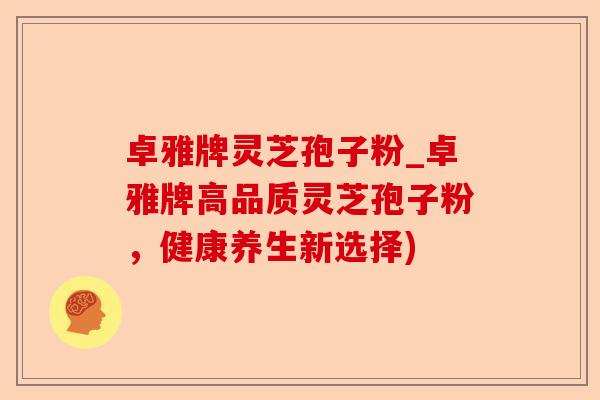 卓雅牌灵芝孢子粉_卓雅牌高品质灵芝孢子粉,健康养生新选择)-第1张图片-卓越灵芝孢子粉 卓雅牌灵芝孢子粉_卓雅牌高品质灵芝孢子粉,健康养生新选择)-第1张图片-卓越灵芝孢子粉