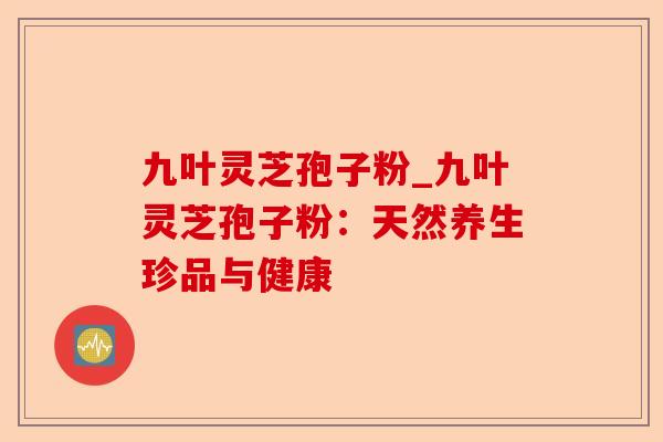 九叶灵芝孢子粉_九叶灵芝孢子粉:天然养生珍品与健康-第1张图片-卓越灵芝孢子粉 九叶灵芝孢子粉_九叶灵芝孢子粉:天然养生珍品与健康-第1张图片-卓越灵芝孢子粉